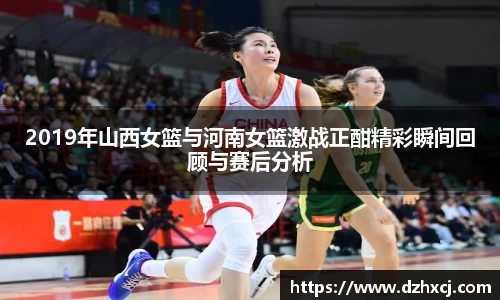 2019年山西女篮与河南女篮激战正酣精彩瞬间回顾与赛后分析